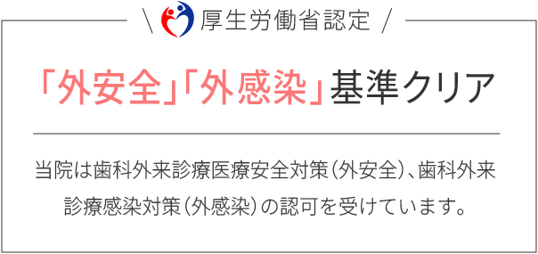 「外安全」「外感染」基準クリア：当院は歯科外来診療安全対策（外安全）、歯科外来診療感染対策（外感染）の認可を受けています。
